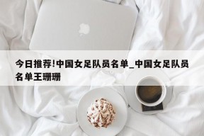 今日推荐!中国女足队员名单_中国女足队员名单王珊珊