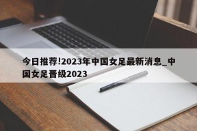 今日推荐!2023年中国女足最新消息_中国女足晋级2023