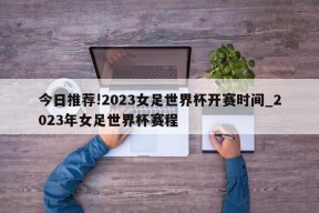 今日推荐!2023女足世界杯开赛时间_2023年女足世界杯赛程