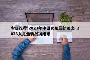 今日推荐!2023年中国女足最新消息_2023女足最新战况结果