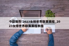 今日推荐!2023女排世界联赛赛程_2023女排世界联赛赛程表格