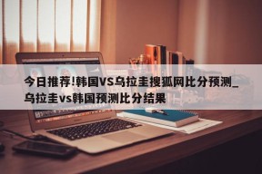 今日推荐!韩国VS乌拉圭搜狐网比分预测_乌拉圭vs韩国预测比分结果