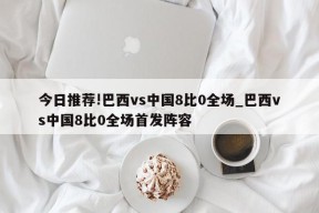 今日推荐!巴西vs中国8比0全场_巴西vs中国8比0全场首发阵容