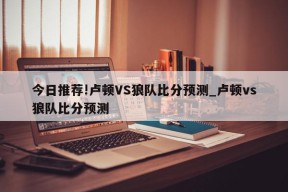 今日推荐!卢顿VS狼队比分预测_卢顿vs狼队比分预测