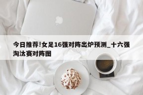 今日推荐!女足16强对阵出炉预测_十六强淘汰赛对阵图