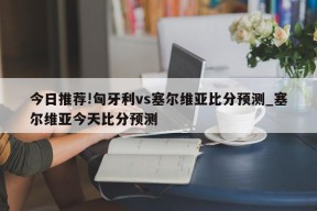 今日推荐!匈牙利vs塞尔维亚比分预测_塞尔维亚今天比分预测