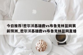 今日推荐!密尔沃基雄鹿vs布鲁克林篮网赛前预测_密尔沃基雄鹿vs布鲁克林篮网直播