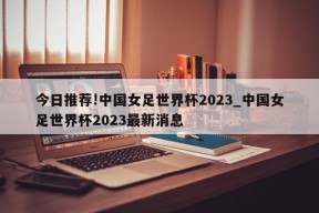 今日推荐!中国女足世界杯2023_中国女足世界杯2023最新消息