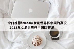 今日推荐!2023年女足世界杯中国的赛况_2023年女足世界杯中国队赛况