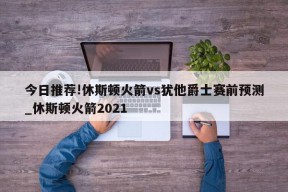 今日推荐!休斯顿火箭vs犹他爵士赛前预测_休斯顿火箭2021