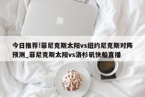 今日推荐!菲尼克斯太阳vs纽约尼克斯对阵预测_菲尼克斯太阳vs洛杉矶快船直播