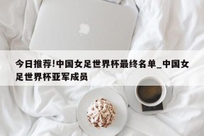 今日推荐!中国女足世界杯最终名单_中国女足世界杯亚军成员