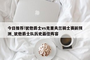 今日推荐!犹他爵士vs克里夫兰骑士赛前预测_犹他爵士队历史最佳阵容