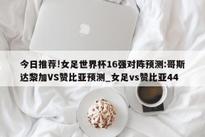 今日推荐!女足世界杯16强对阵预测:哥斯达黎加VS赞比亚预测_女足vs赞比亚44