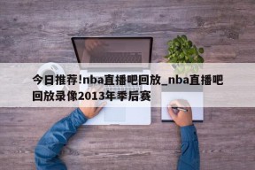 今日推荐!nba直播吧回放_nba直播吧回放录像2013年季后赛