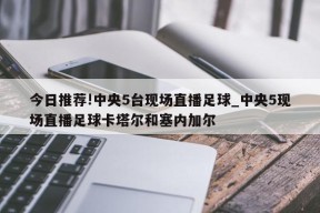 今日推荐!中央5台现场直播足球_中央5现场直播足球卡塔尔和塞内加尔