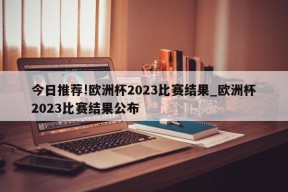 今日推荐!欧洲杯2023比赛结果_欧洲杯2023比赛结果公布