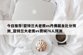 今日推荐!亚特兰大老鹰vs丹佛掘金比分预测_亚特兰大老鹰vs费城76人预测