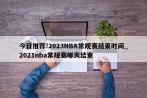 今日推荐!2023NBA常规赛结束时间_2021nba常规赛哪天结束