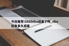 今日推荐!2023nba结束了吗_nba还有多久结束