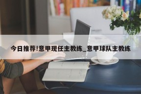 今日推荐!意甲现任主教练_意甲球队主教练