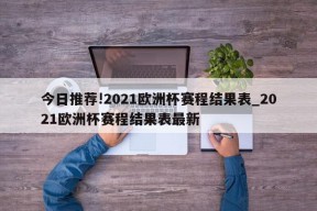 今日推荐!2021欧洲杯赛程结果表_2021欧洲杯赛程结果表最新