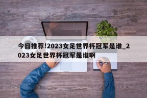 今日推荐!2023女足世界杯冠军是谁_2023女足世界杯冠军是谁啊