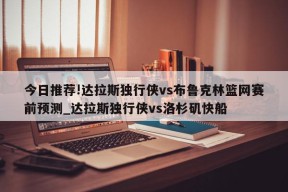 今日推荐!达拉斯独行侠vs布鲁克林篮网赛前预测_达拉斯独行侠vs洛杉矶快船