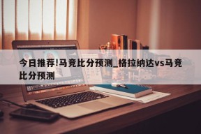 今日推荐!马竞比分预测_格拉纳达vs马竞比分预测