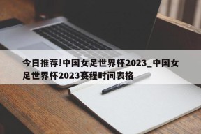 今日推荐!中国女足世界杯2023_中国女足世界杯2023赛程时间表格