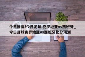 今日推荐!今日足球:克罗地亚vs西班牙_今日足球克罗地亚vs西班牙比分预测