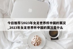 今日推荐!2023年女足世界杯中国的赛况_2023年女足世界杯中国的赛况是什么