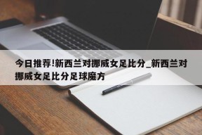 今日推荐!新西兰对挪威女足比分_新西兰对挪威女足比分足球魔方