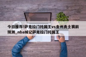 今日推荐!萨克拉门托国王vs金州勇士赛前预测_nba城记萨克拉门托国王