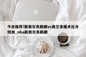 今日推荐!新奥尔良鹈鹕vs奥兰多魔术比分预测_nba新奥尔良鹈鹕