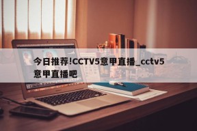 今日推荐!CCTV5意甲直播_cctv5意甲直播吧