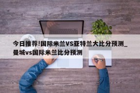 今日推荐!国际米兰VS亚特兰大比分预测_曼城vs国际米兰比分预测