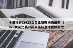 今日推荐!2023女足比赛时间表最新_2023女足比赛时间表最新直播视频回放