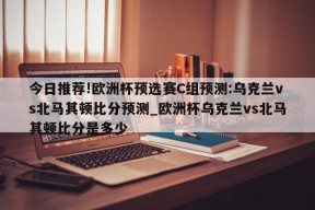 今日推荐!欧洲杯预选赛C组预测:乌克兰vs北马其顿比分预测_欧洲杯乌克兰vs北马其顿比分是多少