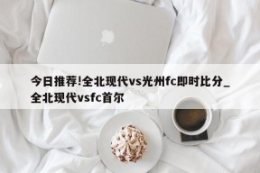 今日推荐!全北现代vs光州fc即时比分_全北现代vsfc首尔