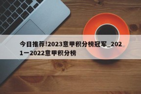 今日推荐!2023意甲积分榜冠军_2021一2022意甲积分榜