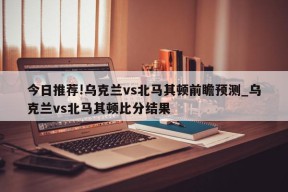 今日推荐!乌克兰vs北马其顿前瞻预测_乌克兰vs北马其顿比分结果