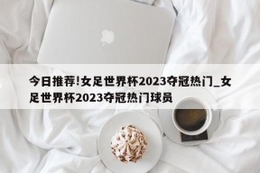 今日推荐!女足世界杯2023夺冠热门_女足世界杯2023夺冠热门球员