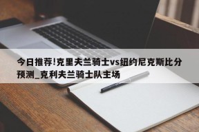 今日推荐!克里夫兰骑士vs纽约尼克斯比分预测_克利夫兰骑士队主场