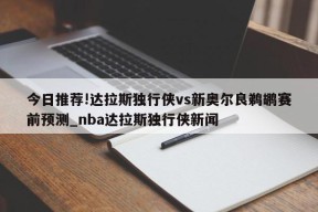 今日推荐!达拉斯独行侠vs新奥尔良鹈鹕赛前预测_nba达拉斯独行侠新闻