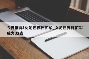 今日推荐!女足世界杯扩军_女足世界杯扩军成为32支