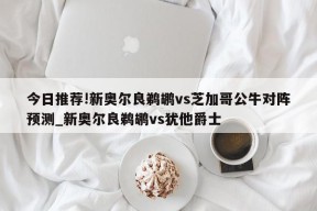 今日推荐!新奥尔良鹈鹕vs芝加哥公牛对阵预测_新奥尔良鹈鹕vs犹他爵士