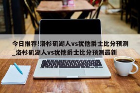 今日推荐!洛杉矶湖人vs犹他爵士比分预测_洛杉矶湖人vs犹他爵士比分预测最新