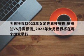 今日推荐!2023年女足世界杯赛程:英格兰VS丹麦预测_2023年女足世界杯在哪个国家举行