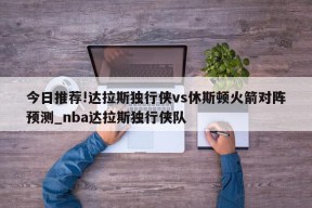 今日推荐!达拉斯独行侠vs休斯顿火箭对阵预测_nba达拉斯独行侠队